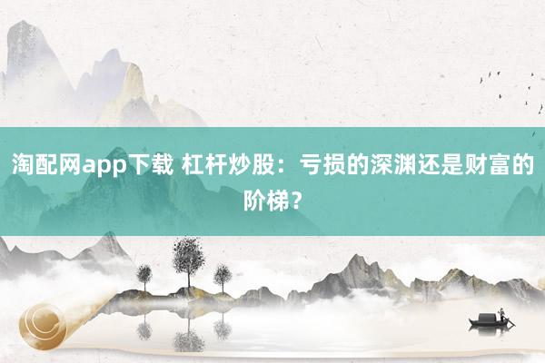 淘配网app下载 杠杆炒股：亏损的深渊还是财富的阶梯？
