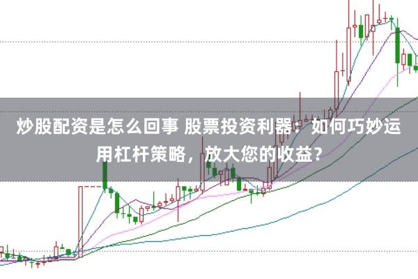 炒股配资是怎么回事 股票投资利器：如何巧妙运用杠杆策略，放大您的收益？