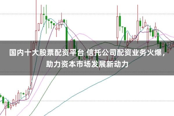 国内十大股票配资平台 信托公司配资业务火爆，助力资本市场发展新动力