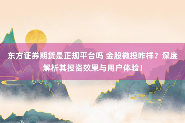 东方证券期货是正规平台吗 金股微投咋样？深度解析其投资效果与用户体验！