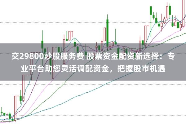交29800炒股服务费 股票资金配资新选择：专业平台助您灵活调配资金，把握股市机遇