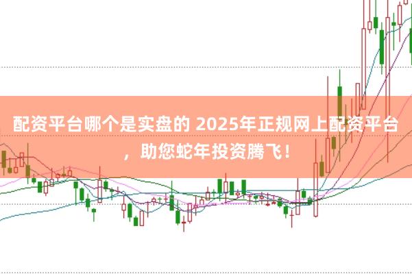 配资平台哪个是实盘的 2025年正规网上配资平台，助您蛇年投资腾飞！