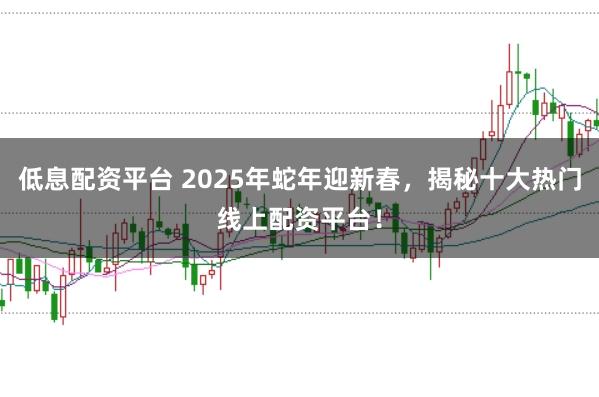低息配资平台 2025年蛇年迎新春，揭秘十大热门线上配资平台！