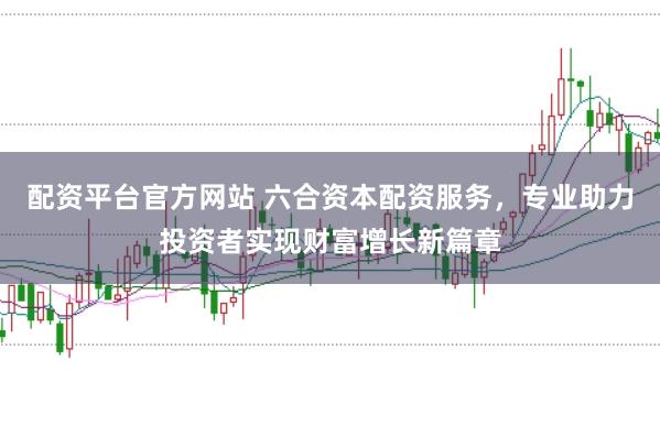配资平台官方网站 六合资本配资服务，专业助力投资者实现财富增长新篇章