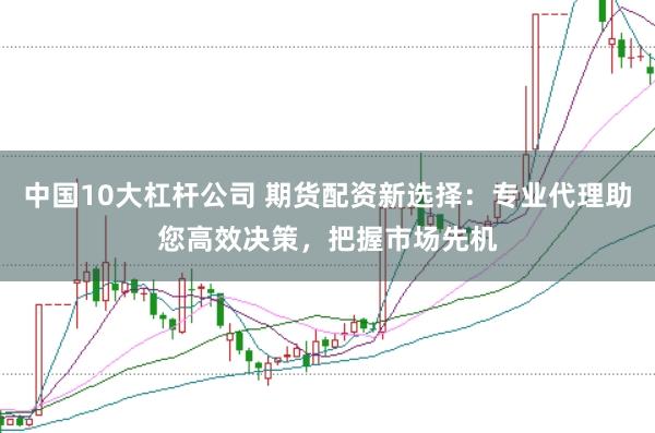 中国10大杠杆公司 期货配资新选择：专业代理助您高效决策，把握市场先机