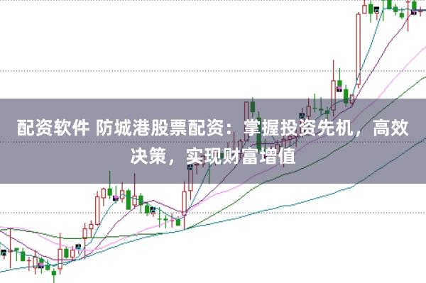配资软件 防城港股票配资：掌握投资先机，高效决策，实现财富增值