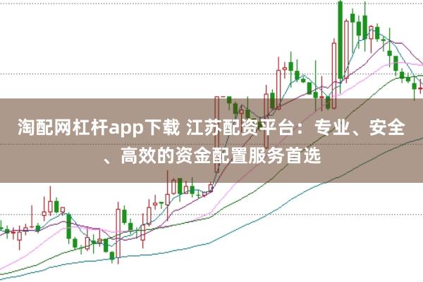 淘配网杠杆app下载 江苏配资平台：专业、安全、高效的资金配置服务首选