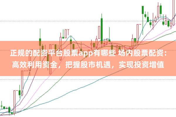 正规的配资平台股票app有哪些 场内股票配资：高效利用资金，把握股市机遇，实现投资增值