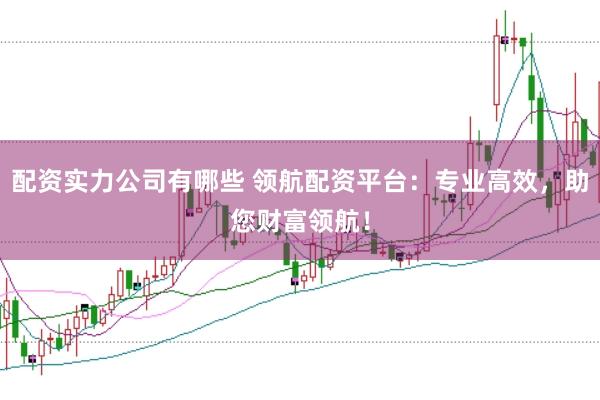 配资实力公司有哪些 领航配资平台：专业高效，助您财富领航！