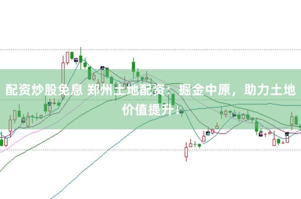 配资炒股免息 郑州土地配资：掘金中原，助力土地价值提升！