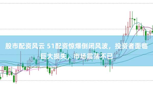 股市配资风云 51配资惊爆倒闭风波，投资者面临巨大损失，市场震荡不已