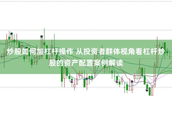 炒股如何加杠杆操作 从投资者群体视角看杠杆炒股的资产配置案例解读