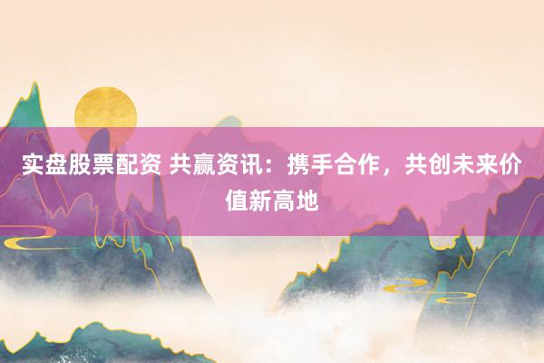 实盘股票配资 共赢资讯：携手合作，共创未来价值新高地