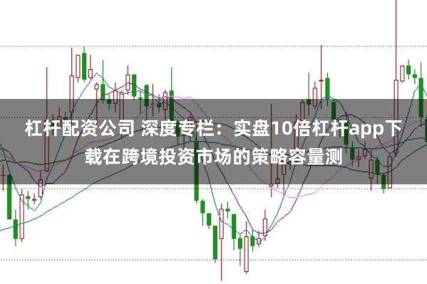 杠杆配资公司 深度专栏：实盘10倍杠杆app下载在跨境投资市场的策略容量测