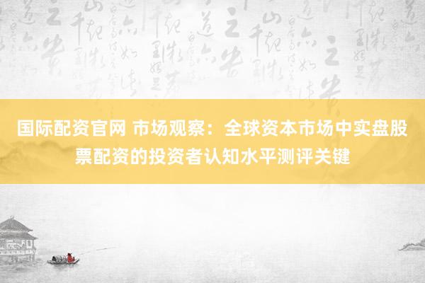 国际配资官网 市场观察：全球资本市场中实盘股票配资的投资者认知水平测评关键