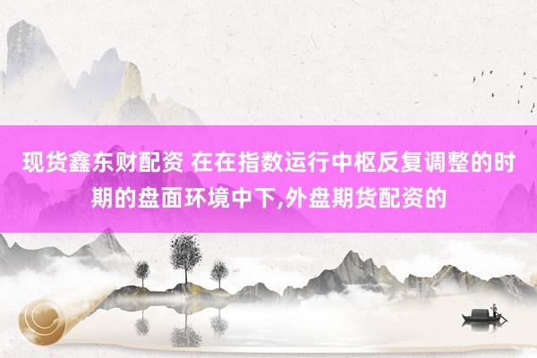现货鑫东财配资 在在指数运行中枢反复调整的时期的盘面环境中下,外盘期货配资的