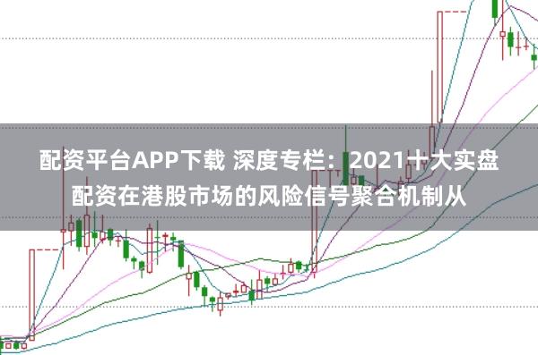 配资平台APP下载 深度专栏：2021十大实盘配资在港股市场的风险信号聚合机制从