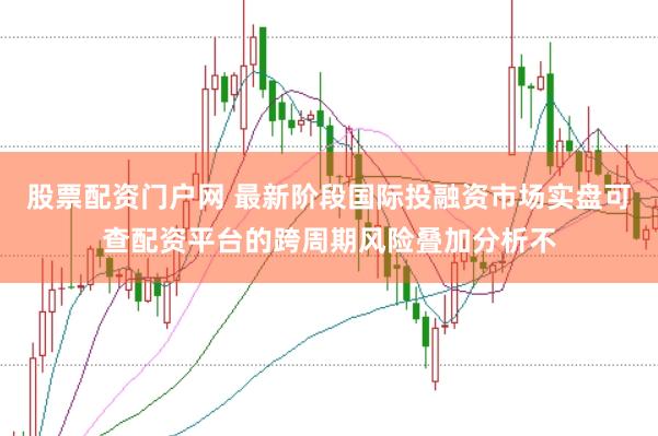 股票配资门户网 最新阶段国际投融资市场实盘可查配资平台的跨周期风险叠加分析不