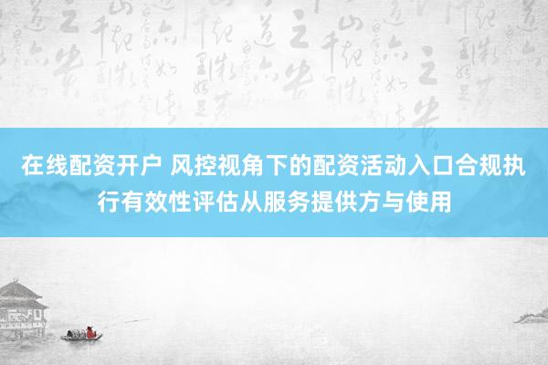 在线配资开户 风控视角下的配资活动入口合规执行有效性评估从服务提供方与使用
