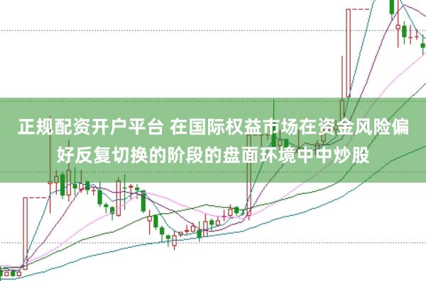 正规配资开户平台 在国际权益市场在资金风险偏好反复切换的阶段的盘面环境中中炒股