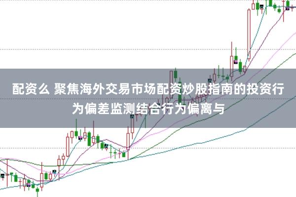 配资么 聚焦海外交易市场配资炒股指南的投资行为偏差监测结合行为偏离与