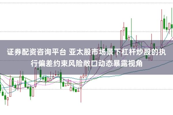 证券配资咨询平台 亚太股市场景下杠杆炒股的执行偏差约束风险敞口动态暴露视角