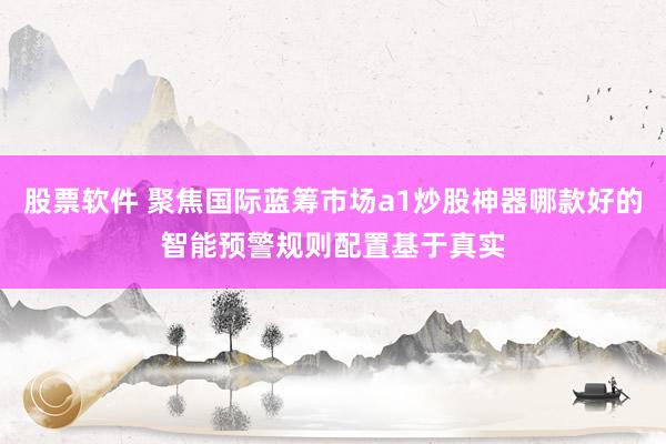 股票软件 聚焦国际蓝筹市场a1炒股神器哪款好的智能预警规则配置基于真实