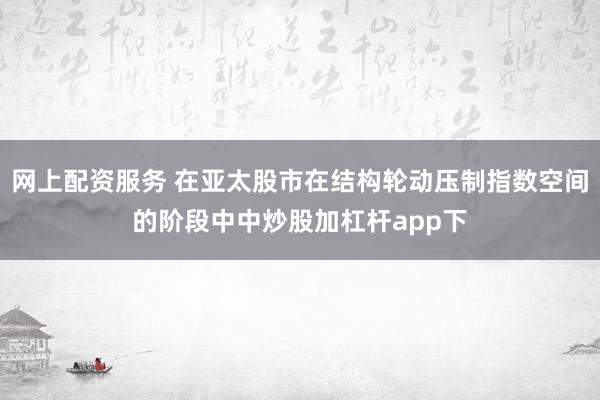 网上配资服务 在亚太股市在结构轮动压制指数空间的阶段中中炒股加杠杆app下