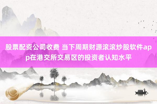 股票配资公司收费 当下周期财源滚滚炒股软件app在港交所交易区的投资者认知水平