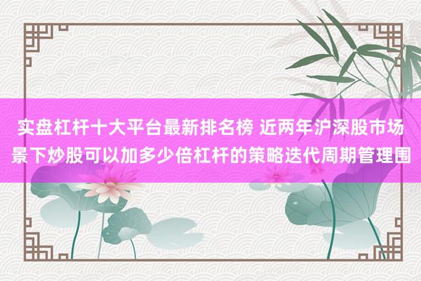 实盘杠杆十大平台最新排名榜 近两年沪深股市场景下炒股可以加多少倍杠杆的策略迭代周期管理围