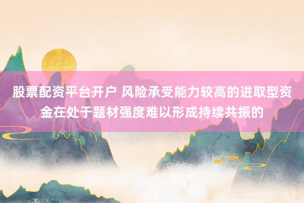 股票配资平台开户 风险承受能力较高的进取型资金在处于题材强度难以形成持续共振的