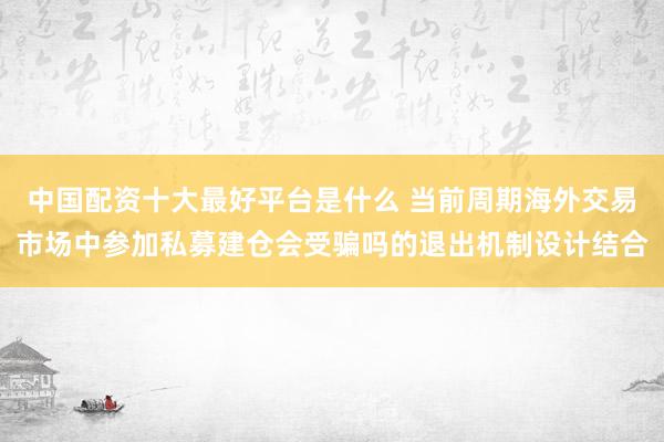 中国配资十大最好平台是什么 当前周期海外交易市场中参加私募建仓会受骗吗的退出机制设计结合
