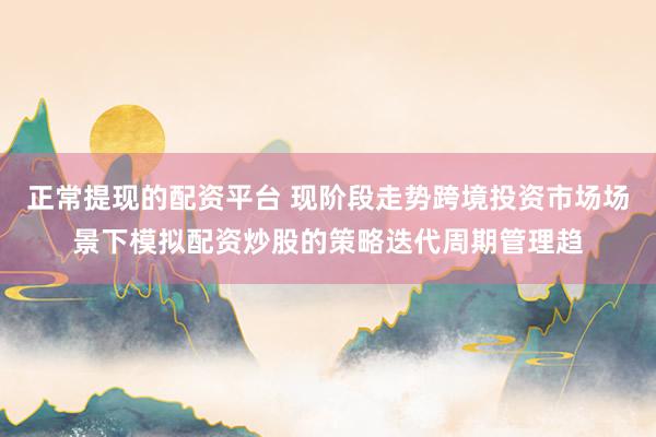 正常提现的配资平台 现阶段走势跨境投资市场场景下模拟配资炒股的策略迭代周期管理趋