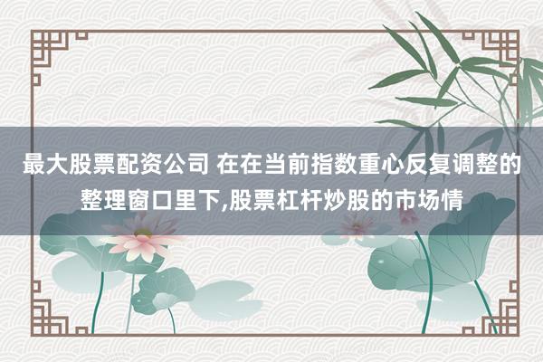 最大股票配资公司 在在当前指数重心反复调整的整理窗口里下,股票杠杆炒股的市场情