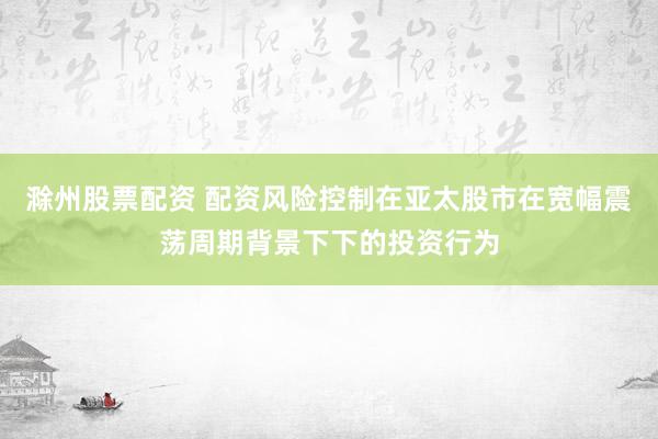 滁州股票配资 配资风险控制在亚太股市在宽幅震荡周期背景下下的投资行为