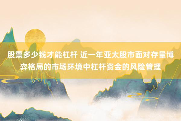 股票多少钱才能杠杆 近一年亚太股市面对存量博弈格局的市场环境中杠杆资金的风险管理