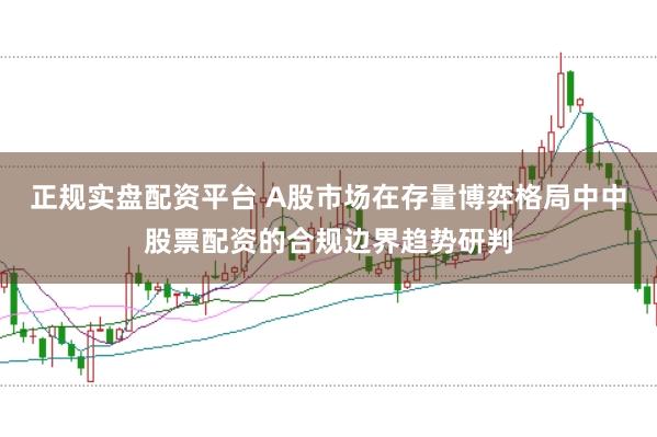 正规实盘配资平台 A股市场在存量博弈格局中中股票配资的合规边界趋势研判