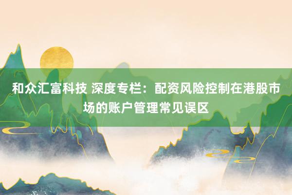 和众汇富科技 深度专栏：配资风险控制在港股市场的账户管理常见误区