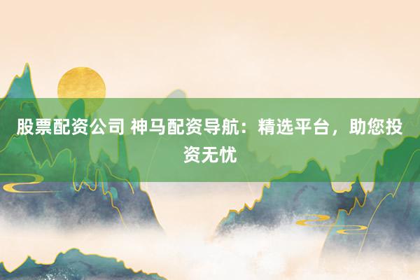 股票配资公司 神马配资导航：精选平台，助您投资无忧