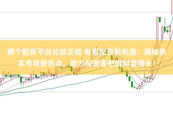 哪个配资平台比较正规 电瓷配资新机遇：揭秘资本市场新热点，助力投资者把握财富增长！