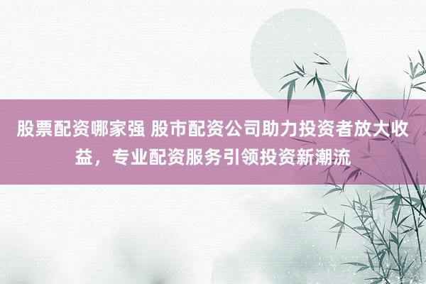 股票配资哪家强 股市配资公司助力投资者放大收益，专业配资服务引领投资新潮流