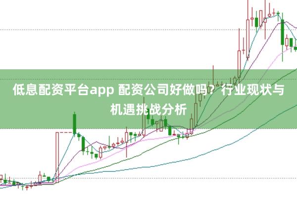 低息配资平台app 配资公司好做吗？行业现状与机遇挑战分析