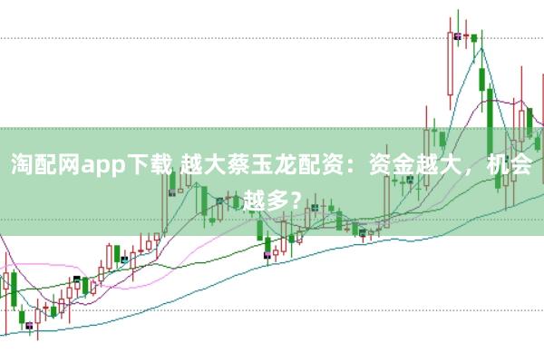 淘配网app下载 越大蔡玉龙配资：资金越大，机会越多？