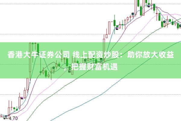 香港大牛证券公司 线上配资炒股：助你放大收益，把握财富机遇