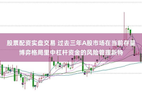 股票配资实盘交易 过去三年A股市场在当前存量博弈格局里中杠杆资金的风险管理新特