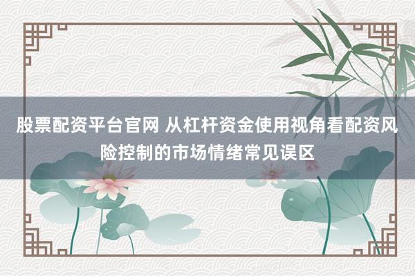 股票配资平台官网 从杠杆资金使用视角看配资风险控制的市场情绪常见误区