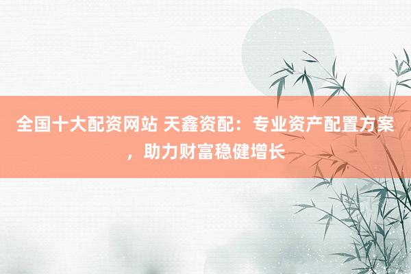 全国十大配资网站 天鑫资配：专业资产配置方案，助力财富稳健增长