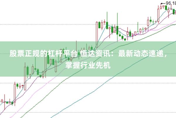 股票正规的杠杆平台 恒达资讯：最新动态速递，掌握行业先机