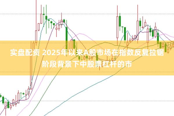 实盘配资 2025年以来A股市场在指数反复拉锯阶段背景下中股票杠杆的市