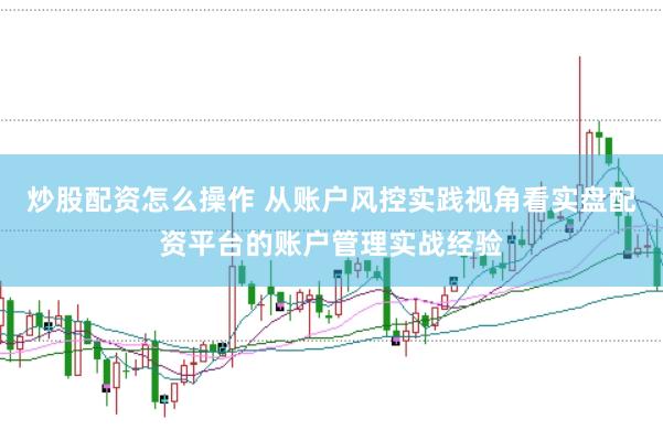 炒股配资怎么操作 从账户风控实践视角看实盘配资平台的账户管理实战经验